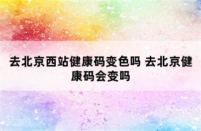 去北京西站健康码变色吗 去北京健康码会变吗